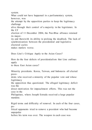 system.
What could not have happened in a parliamentary system,
however, was
the attempt by the opposition parties to keep the legitimacy
challenge
alive through their control of a majority in the legislature. In
the LY
election of 11 December 2004, the Pan-Blue alliance retained
its major-
ity and therewith its ability to prolong the deadlock. The lack of
synchronization between the presidential and legislative
electoral cycles
makes matters worse.
Does Linz’s Critique Apply to the Asian Cases?
How do the four defects of presidentialism that Linz outlines
apply
to these East Asian cases?
Minority presidents. Korea, Taiwan, and Indonesia all elected
presi-
dents who received a minority of the popular vote and whose
legitimacy
the opposition thus questioned. The alleged legitimacy deficit
was the
direct motivation for impeachment efforts. This was not the
case in the
Philippines, where Joseph Estrada received a large popular
mandate.
Rigid terms and difficulty of removal. In each of the four cases,
po-
litical opponents tried to remove a president who had become
unpopular
before his term was over. The weapon in each case was
 