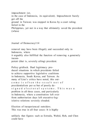 impeachment (or,
in the case of Indonesia, its equivalent). Impeachment barely
got off the
ground in Taiwan; was stopped in Korea by a court ruling;
failed in the
Philippines, yet not in a way that ultimately saved the president
(whose
Journal of Democracy114
removal may have been illegal); and succeeded only in
Indonesia, where
it arguably also fulfilled the function of removing a genuinely
incom-
petent (that is, severely ailing) president.
Policy gridlock. Dual legitimacy pro-
duced situations in which presidents failed
to achieve supportive legislative coalitions
in Indonesia, South Korea, and Taiwan. As
many of Linz’s critics have noted, this out-
c o m e i s o f t e n t h e r e s u l t n o t o f
presidentialism per se but of poorly de-
s i g n e d e l e c t o r a l s y s t e m s . T h i s w a s a
problem in all three cases, and particularly
in Indonesia, where a constitution left over
from authoritarian days left executive-leg-
islative relations severely clouded.
Election of inexperienced outsiders.
This was true in all four cases: It is highly
unlikely that figures such as Estrada, Wahid, Roh, and Chen
could have
 