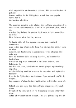 risen to power in parliamentary systems. The personalization of
politics
is most evident in the Philippines, which has seen popular
actors run in
the last two elections.
The question remains as to whether the problems experienced in
these Asian cases constitute a “crisis” of presidentialism, and if
so,
whether they bolster the general indictment of presidentialism
made by
Linz. It is our view that they do not.
To begin with, all four systems endured and remained
democratic
even in the face of crisis. In these four stories, the military coup
or other
authoritarian backsliding is conspicuous by its absence. Not
only was
there no Pinochet-style military takeover, but democratic
institutions
worked as they were supposed to in Korea, Taiwan, and
Indonesia. In
the first two cases, constitutional courts played a particularly
important
role in diffusing conflict between the executive and legislative
branches.
Even in the Philippines, the Supreme Court defused conflict by
supply-
ing a degree of after-the-fact legitimation to Estrada’s removal.
Indeed, one can argue that the problems experienced by each
coun-
try reflect the immaturity of its democratic system rather than
some
defect of presidentialism as such. This was particularl y true in
 