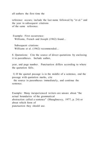 all authors the first time the
reference occurs; include the last name followed by "et al." and
the year in subsequent citations
of the same reference.
Example: First occurrence:
Williams, French and Joseph (1962) found...
Subsequent citations:
Williams et al. (1962) recommended...
8. Quotations: Cite the source of direct quotations by enclosing
it in parentheses. Include author,
year, and page number. Punctuation differs according to where
the quotation falls.
1) If the quoted passage is in the middle of a sentence, end the
passage with quotation marks, cite
the source in parentheses immediately, and continue the
sentence.
Example: Many inexperienced writers are unsure about "the
actual boundaries of the grammatical
abstraction called a sentence" (Shaughnessy, 1977, p. 24) or
about which form of
punctuation they should use.
 