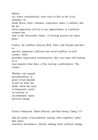Indone-
sia, where constitutional rules were in flux as the crisis
unfolded. In
South Korea, Roh’s ultimate vindication makes it unlikely that
the po-
litical opposition will try to use impeachment as a political
weapon any
time in the foreseeable future. A learning process has taken
place.
Finally, the conflicts between Roh, Chen, and Estrada and their
re-
spective opponents reflected real social conflicts in each
country. Each
president represented constituencies that were more left-leaning
or at
least populist than those of the existing establishment. The
winner-
Whether one regards
presidentialism as
good or bad depends
in part on what one
thinks about the need
of democratic politi-
cal systems to
accommodate rapid
political change.
Francis Fukuyama, Björn Dressel, and Boo-Seung Chang 115
take-all nature of presidential systems often amplifies rather
than mutes
structural dissonances, thereby making faster political change
 