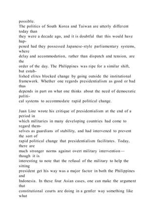 possible.
The politics of South Korea and Taiwan are utterly differ ent
today than
they were a decade ago, and it is doubtful that this would have
hap-
pened had they possessed Japanese-style parliamentary systems,
where
delay and accommodation, rather than dispatch and tension, are
the
order of the day. The Philippines was ripe for a similar shift,
but estab-
lished elites blocked change by going outside the institutional
framework. Whether one regards presidentialism as good or bad
thus
depends in part on what one thinks about the need of democratic
politi-
cal systems to accommodate rapid political change.
Juan Linz wrote his critique of presidentialism at the end of a
period in
which militaries in many developing countries had come to
regard them-
selves as guardians of stability, and had intervened to prevent
the sort of
rapid political change that presidentialism facilitates. Today,
there are
much stronger norms against overt military intervention—
though it is
interesting to note that the refusal of the military to help the
sitting
president get his way was a major factor in both the Philippines
and
Indonesia. In these four Asian cases, one can make the argument
that
constitutional courts are doing in a gentler way something like
what
 
