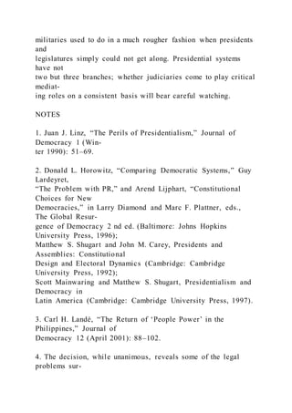 militaries used to do in a much rougher fashion when presidents
and
legislatures simply could not get along. Presidential systems
have not
two but three branches; whether judiciaries come to play critical
mediat-
ing roles on a consistent basis will bear careful watching.
NOTES
1. Juan J. Linz, “The Perils of Presidentialism,” Journal of
Democracy 1 (Win-
ter 1990): 51–69.
2. Donald L. Horowitz, “Comparing Democratic Systems,” Guy
Lardeyret,
“The Problem with PR,” and Arend Lijphart, “Constitutional
Choices for New
Democracies,” in Larry Diamond and Marc F. Plattner, eds.,
The Global Resur-
gence of Democracy 2 nd ed. (Baltimore: Johns Hopkins
University Press, 1996);
Matthew S. Shugart and John M. Carey, Presidents and
Assemblies: Constitutional
Design and Electoral Dynamics (Cambridge: Cambridge
University Press, 1992);
Scott Mainwaring and Matthew S. Shugart, Presidentialism and
Democracy in
Latin America (Cambridge: Cambridge University Press, 1997).
3. Carl H. Landé, “The Return of ‘People Power’ in the
Philippines,” Journal of
Democracy 12 (April 2001): 88–102.
4. The decision, while unanimous, reveals some of the legal
problems sur-
 