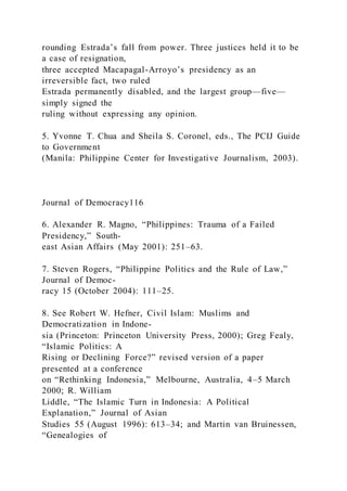 rounding Estrada’s fall from power. Three justices held it to be
a case of resignation,
three accepted Macapagal-Arroyo’s presidency as an
irreversible fact, two ruled
Estrada permanently disabled, and the largest group—five—
simply signed the
ruling without expressing any opinion.
5. Yvonne T. Chua and Sheila S. Coronel, eds., The PCIJ Guide
to Government
(Manila: Philippine Center for Investigative Journalism, 2003).
Journal of Democracy116
6. Alexander R. Magno, “Philippines: Trauma of a Failed
Presidency,” South-
east Asian Affairs (May 2001): 251–63.
7. Steven Rogers, “Philippine Politics and the Rule of Law,”
Journal of Democ-
racy 15 (October 2004): 111–25.
8. See Robert W. Hefner, Civil Islam: Muslims and
Democratization in Indone-
sia (Princeton: Princeton University Press, 2000); Greg Fealy,
“Islamic Politics: A
Rising or Declining Force?” revised version of a paper
presented at a conference
on “Rethinking Indonesia,” Melbourne, Australia, 4–5 March
2000; R. William
Liddle, “The Islamic Turn in Indonesia: A Political
Explanation,” Journal of Asian
Studies 55 (August 1996): 613–34; and Martin van Bruinessen,
“Genealogies of
 