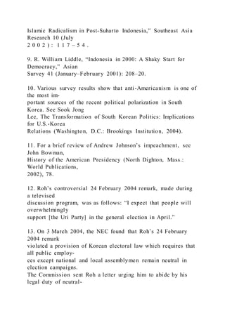 Islamic Radicalism in Post-Suharto Indonesia,” Southeast Asia
Research 10 (July
2 0 0 2 ) : 1 1 7 – 5 4 .
9. R. William Liddle, “Indonesia in 2000: A Shaky Start for
Democracy,” Asian
Survey 41 (January–February 2001): 208–20.
10. Various survey results show that anti-Americanism is one of
the most im-
portant sources of the recent political polarization in South
Korea. See Sook Jong
Lee, The Transformation of South Korean Politics: Implications
for U.S.-Korea
Relations (Washington, D.C.: Brookings Institution, 2004).
11. For a brief review of Andrew Johnson’s impeachment, see
John Bowman,
History of the American Presidency (North Dighton, Mass.:
World Publications,
2002), 78.
12. Roh’s controversial 24 February 2004 remark, made during
a televised
discussion program, was as follows: “I expect that people will
overwhelmingly
support [the Uri Party] in the general election in April.”
13. On 3 March 2004, the NEC found that Roh’s 24 February
2004 remark
violated a provision of Korean electoral law which requires that
all public employ-
ees except national and local assemblymen remain neutral in
election campaigns.
The Commission sent Roh a letter urging him to abide by his
legal duty of neutral-
 