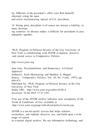 ity. Officials in the president’s office (not Roh himself)
objected, citing the open
and active electioneering typical of U.S. presidents.
14. Strong party discipline is of course not always a liability; in
many develop-
ing countries its absence makes it difficult for presidents to pass
unpopular agendas.
Ph.D. Program in Political Science of the City University of
New York is collaborating with JSTOR to digitize, preserve
and extend access to Comparative Politics.
http://www.jstor.org
Juan Linz, Presidentialism, and Democracy: A Critical
Appraisal
Author(s): Scott Mainwaring and Matthew S. Shugart
Source: Comparative Politics, Vol. 29, No. 4 (Jul., 1997), pp.
449-471
Published by: Ph.D. Program in Political Science of the City
University of New York
Stable URL: http://www.jstor.org/stable/422014
Accessed: 22-03-2015 17:27 UTC
Your use of the JSTOR archive indicates your acceptance of the
Terms & Conditions of Use, available at
http://www.jstor.org/page/info/about/policies/terms.jsp
JSTOR is a not-for-profit service that helps scholars,
researchers, and students discover, use, and build upon a wide
range of content
in a trusted digital archive. We use information technology and
 