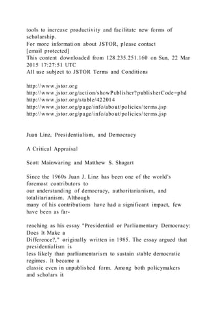 tools to increase productivity and facilitate new forms of
scholarship.
For more information about JSTOR, please contact
[email protected]
This content downloaded from 128.235.251.160 on Sun, 22 Mar
2015 17:27:51 UTC
All use subject to JSTOR Terms and Conditions
http://www.jstor.org
http://www.jstor.org/action/showPublisher?publisherCode=phd
http://www.jstor.org/stable/422014
http://www.jstor.org/page/info/about/policies/terms.jsp
http://www.jstor.org/page/info/about/policies/terms.jsp
Juan Linz, Presidentialism, and Democracy
A Critical Appraisal
Scott Mainwaring and Matthew S. Shugart
Since the 1960s Juan J. Linz has been one of the world's
foremost contributors to
our understanding of democracy, authoritarianism, and
totalitarianism. Although
many of his contributions have had a significant impact, few
have been as far-
reaching as his essay "Presidential or Parliamentary Democracy:
Does It Make a
Difference?," originally written in 1985. The essay argued that
presidentialism is
less likely than parliamentarism to sustain stable democratic
regimes. It became a
classic even in unpublished form. Among both policymakers
and scholars it
 