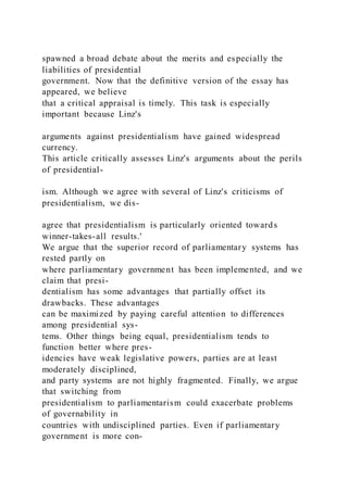 spawned a broad debate about the merits and especially the
liabilities of presidential
government. Now that the definitive version of the essay has
appeared, we believe
that a critical appraisal is timely. This task is especially
important because Linz's
arguments against presidentialism have gained widespread
currency.
This article critically assesses Linz's arguments about the perils
of presidential-
ism. Although we agree with several of Linz's criticisms of
presidentialism, we dis-
agree that presidentialism is particularly oriented towards
winner-takes-all results.'
We argue that the superior record of parliamentary systems has
rested partly on
where parliamentary government has been implemented, and we
claim that presi-
dentialism has some advantages that partially offset its
drawbacks. These advantages
can be maximized by paying careful attention to differences
among presidential sys-
tems. Other things being equal, presidentialism tends to
function better where pres-
idencies have weak legislative powers, parties are at least
moderately disciplined,
and party systems are not highly fragmented. Finally, we argue
that switching from
presidentialism to parliamentarism could exacerbate problems
of governability in
countries with undisciplined parties. Even if parliamentary
government is more con-
 