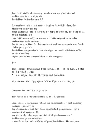 ducive to stable democracy, much rests on what kind of
parliamentarism and presi-
dentialism is implemented.2
By presidentialism we mean a regime in which, first, the
president is always the
chief executive and is elected by popular vote or, as in the U.S.,
by an electoral col-
lege with essentially no autonomy with respect to popular
preferences and, second,
the terms of office for the president and the assembly are fixed.
Under pure presi-
dentialism the president has the right to retain ministers of his
or her choosing
regardless of the composition of the congress.
449
This content downloaded from 128.235.251.160 on Sun, 22 Mar
2015 17:27:51 UTC
All use subject to JSTOR Terms and Conditions
http://www.jstor.org/page/info/about/policies/terms.jsp
Comparative Politics July 1997
The Perils of Presidentialism: Linz's Argument
Linz bases his argument about the superiority of parliamentary
systems partially on
the observation that few long established democracies have
presidential systems. He
maintains that the superior historical performance of
parliamentary democracies
stems from intrinsic defects of presidentialism. He analyzes
 