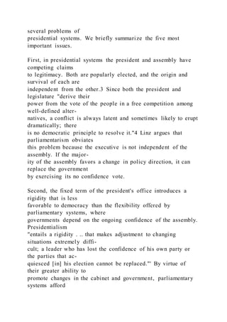 several problems of
presidential systems. We briefly summarize the five most
important issues.
First, in presidential systems the president and assembly have
competing claims
to legitimacy. Both are popularly elected, and the origin and
survival of each are
independent from the other.3 Since both the president and
legislature "derive their
power from the vote of the people in a free competition among
well-defined alter-
natives, a conflict is always latent and sometimes likely to erupt
dramatically; there
is no democratic principle to resolve it."4 Linz argues that
parliamentarism obviates
this problem because the executive is not independent of the
assembly. If the major-
ity of the assembly favors a change in policy direction, it can
replace the government
by exercising its no confidence vote.
Second, the fixed term of the president's office introduces a
rigidity that is less
favorable to democracy than the flexibility offered by
parliamentary systems, where
governments depend on the ongoing confidence of the assembly.
Presidentialism
"entails a rigidity . .. that makes adjustment to changing
situations extremely diffi-
cult; a leader who has lost the confidence of his own party or
the parties that ac-
quiesced [in] his election cannot be replaced."' By virtue of
their greater ability to
promote changes in the cabinet and government, parliamentary
systems afford
 
