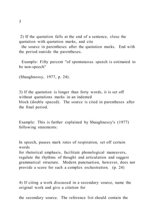 3
2) If the quotation falls at the end of a sentence, close the
quotation with quotation marks, and cite
the source in parentheses after the quotation marks. End with
the period outside the parentheses.
Example: Fifty percent "of spontaneous speech is estimated to
be non-speech"
(Shaughnessy, 1977, p. 24).
3) If the quotation is longer than forty words, it is set off
without quotations marks in an indented
block (double spaced). The source is cited in parentheses after
the final period.
Example: This is further explained by Shaughnessy's (1977)
following statements:
In speech, pauses mark rates of respiration, set off certain
words
for rhetorical emphasis, facilitate phonological maneuvers,
regulate the rhythms of thought and articulation and suggest
grammatical structure. Modern punctuation, however, does not
provide a score for such a complex orchestration. (p. 24)
4) If citing a work discussed in a secondary source, name the
original work and give a citation for
the secondary source. The reference list should contain the
 