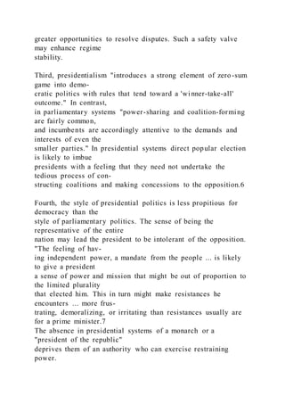 greater opportunities to resolve disputes. Such a safety valve
may enhance regime
stability.
Third, presidentialism "introduces a strong element of zero-sum
game into demo-
cratic politics with rules that tend toward a 'winner-take-all'
outcome." In contrast,
in parliamentary systems "power-sharing and coalition-forming
are fairly common,
and incumbents are accordingly attentive to the demands and
interests of even the
smaller parties." In presidential systems direct popular election
is likely to imbue
presidents with a feeling that they need not undertake the
tedious process of con-
structing coalitions and making concessions to the opposition.6
Fourth, the style of presidential politics is less propitious for
democracy than the
style of parliamentary politics. The sense of being the
representative of the entire
nation may lead the president to be intolerant of the opposition.
"The feeling of hav-
ing independent power, a mandate from the people ... is likely
to give a president
a sense of power and mission that might be out of proportion to
the limited plurality
that elected him. This in turn might make resistances he
encounters ... more frus-
trating, demoralizing, or irritating than resistances usually are
for a prime minister.7
The absence in presidential systems of a monarch or a
"president of the republic"
deprives them of an authority who can exercise restraining
power.
 