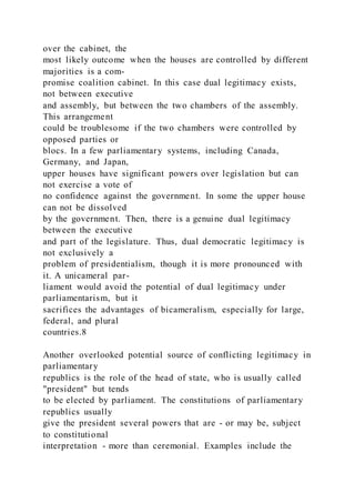 over the cabinet, the
most likely outcome when the houses are controlled by different
majorities is a com-
promise coalition cabinet. In this case dual legitimacy exists,
not between executive
and assembly, but between the two chambers of the assembly.
This arrangement
could be troublesome if the two chambers were controlled by
opposed parties or
blocs. In a few parliamentary systems, including Canada,
Germany, and Japan,
upper houses have significant powers over legislation but can
not exercise a vote of
no confidence against the government. In some the upper house
can not be dissolved
by the government. Then, there is a genuine dual legitimacy
between the executive
and part of the legislature. Thus, dual democratic legitimacy is
not exclusively a
problem of presidentialism, though it is more pronounced with
it. A unicameral par-
liament would avoid the potential of dual legitimacy under
parliamentarism, but it
sacrifices the advantages of bicameralism, especially for large,
federal, and plural
countries.8
Another overlooked potential source of conflicting legitimacy in
parliamentary
republics is the role of the head of state, who is usually called
"president" but tends
to be elected by parliament. The constitutions of parliamentary
republics usually
give the president several powers that are - or may be, subject
to constitutional
interpretation - more than ceremonial. Examples include the
 