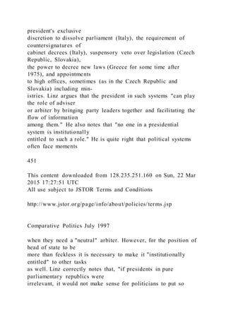 president's exclusive
discretion to dissolve parliament (Italy), the requirement of
countersignatures of
cabinet decrees (Italy), suspensory veto over legislation (Czech
Republic, Slovakia),
the power to decree new laws (Greece for some time after
1975), and appointments
to high offices, sometimes (as in the Czech Republic and
Slovakia) including min-
istries. Linz argues that the president in such systems "can play
the role of adviser
or arbiter by bringing party leaders together and facilitating the
flow of information
among them." He also notes that "no one in a presidential
system is institutionally
entitled to such a role." He is quite right that political systems
often face moments
451
This content downloaded from 128.235.251.160 on Sun, 22 Mar
2015 17:27:51 UTC
All use subject to JSTOR Terms and Conditions
http://www.jstor.org/page/info/about/policies/terms.jsp
Comparative Politics July 1997
when they need a "neutral" arbiter. However, for the position of
head of state to be
more than feckless it is necessary to make it "institutionally
entitled" to other tasks
as well. Linz correctly notes that, "if presidents in pure
parliamentary republics were
irrelevant, it would not make sense for politicians to put so
 