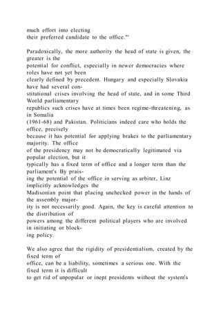 much effort into electing
their preferred candidate to the office."'
Paradoxically, the more authority the head of state is given, the
greater is the
potential for conflict, especially in newer democracies where
roles have not yet been
clearly defined by precedent. Hungary and especially Slovakia
have had several con-
stitutional crises involving the head of state, and in some Third
World parliamentary
republics such crises have at times been regime-threatening, as
in Somalia
(1961-68) and Pakistan. Politicians indeed care who holds the
office, precisely
because it has potential for applying brakes to the parliamentary
majority. The office
of the presidency may not be democratically legitimated via
popular election, but it
typically has a fixed term of office and a longer term than the
parliament's By prais-
ing the potential of the office in serving as arbiter, Linz
implicitly acknowledges the
Madisonian point that placing unchecked power in the hands of
the assembly major-
ity is not necessarily good. Again, the key is careful attention to
the distribution of
powers among the different political players who are involved
in initiating or block-
ing policy.
We also agree that the rigidity of presidentialism, created by the
fixed term of
office, can be a liability, sometimes a serious one. With the
fixed term it is difficult
to get rid of unpopular or inept presidents without the system's
 