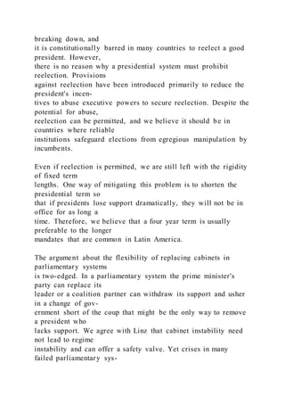 breaking down, and
it is constitutionally barred in many countries to reelect a good
president. However,
there is no reason why a presidential system must prohibit
reelection. Provisions
against reelection have been introduced primarily to reduce the
president's incen-
tives to abuse executive powers to secure reelection. Despite the
potential for abuse,
reelection can be permitted, and we believe it should be in
countries where reliable
institutions safeguard elections from egregious manipulation by
incumbents.
Even if reelection is permitted, we are still left with the rigidity
of fixed term
lengths. One way of mitigating this problem is to shorten the
presidential term so
that if presidents lose support dramatically, they will not be in
office for as long a
time. Therefore, we believe that a four year term is usually
preferable to the longer
mandates that are common in Latin America.
The argument about the flexibility of replacing cabinets in
parliamentary systems
is two-edged. In a parliamentary system the prime minister's
party can replace its
leader or a coalition partner can withdraw its support and usher
in a change of gov-
ernment short of the coup that might be the only way to remove
a president who
lacks support. We agree with Linz that cabinet instability need
not lead to regime
instability and can offer a safety valve. Yet crises in many
failed parliamentary sys-
 