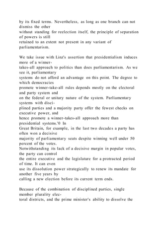 by its fixed terms. Nevertheless, as long as one branch can not
dismiss the other
without standing for reelection itself, the principle of separation
of powers is still
retained to an extent not present in any variant of
parliamentarism.
We take issue with Linz's assertion that presidentialism induces
more of a winner-
takes-all approach to politics than does parliamentarism. As we
see it, parliamentary
systems do not afford an advantage on this point. The degree to
which democracies
promote winner-take-all rules depends mostly on the electoral
and party system and
on the federal or unitary nature of the system. Parliamentary
systems with disci-
plined parties and a majority party offer the fewest checks on
executive power, and
hence promote a winner-takes-all approach more than
presidential systems.'0 In
Great Britain, for example, in the last two decades a party has
often won a decisive
majority of parliamentary seats despite winning well under 50
percent of the votes.
Notwithstanding its lack of a decisive margin in popular votes,
the party can control
the entire executive and the legislature for a protracted period
of time. It can even
use its dissolution power strategically to renew its mandate for
another five years by
calling a new election before its current term ends.
Because of the combination of disciplined parties, single
member plurality elec-
toral districts, and the prime minister's ability to dissolve the
 
