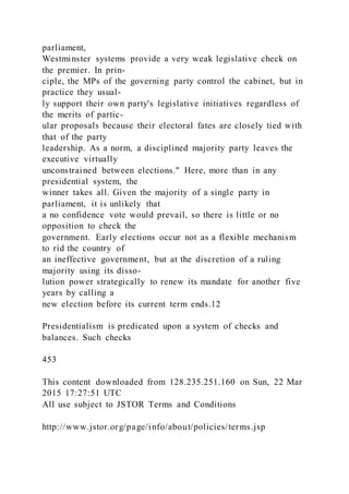 parliament,
Westminster systems provide a very weak legislative check on
the premier. In prin-
ciple, the MPs of the governing party control the cabinet, but in
practice they usual-
ly support their own party's legislative initiatives regardless of
the merits of partic-
ular proposals because their electoral fates are closely tied with
that of the party
leadership. As a norm, a disciplined majority party leaves the
executive virtually
unconstrained between elections." Here, more than in any
presidential system, the
winner takes all. Given the majority of a single party in
parliament, it is unlikely that
a no confidence vote would prevail, so there is little or no
opposition to check the
government. Early elections occur not as a flexible mechanism
to rid the country of
an ineffective government, but at the discretion of a ruling
majority using its disso-
lution power strategically to renew its mandate for another five
years by calling a
new election before its current term ends.12
Presidentialism is predicated upon a system of checks and
balances. Such checks
453
This content downloaded from 128.235.251.160 on Sun, 22 Mar
2015 17:27:51 UTC
All use subject to JSTOR Terms and Conditions
http://www.jstor.org/page/info/about/policies/terms.jsp
 