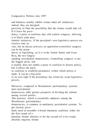 Comparative Politics July 1997
and balances usually inhibit winner-takes-all tendencies;
indeed, they are designed
precisely to limit the possibility that the winner would take all.
If it loses the presi-
dency, a party or coalition may still control congress, allowing
it to block some pres-
idential initiatives. If the president's own legislative powers are
reactive only (a
veto, but no decree powers), an opposition-controlled congress
can be the prime
mover in legislating, as it is in the United States and Costa
Rica, the two longest
standing presidential democracies. Controlling congress is not
the biggest prize, and
it usually does not enable a party or coalition to dictate policy,
but it allows the party
or coalition to establish parameters within which policy is
made. It can be a big prize
in its own right if the presidency has relatively weak legislative
powers.
Moreover, compared to Westminster parliamentary systems,
most presidential
democracies offer greater prospects of dividing the cabinet
among several parties.
This practice, which is essentially unknown among the
Westminster parliamentary
democracies, is common in multiparty presidential systems. To
get elected, presi-
dents need to assemble a broad interparty coalition, either for
the first round (if a
plurality format obtains) or for the second (if a two round,
absolute majority format
 
