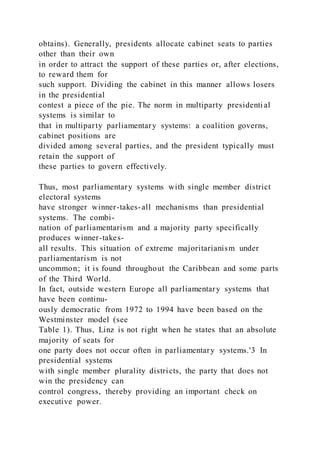 obtains). Generally, presidents allocate cabinet seats to parties
other than their own
in order to attract the support of these parties or, after elections,
to reward them for
such support. Dividing the cabinet in this manner allows losers
in the presidential
contest a piece of the pie. The norm in multiparty presidenti al
systems is similar to
that in multiparty parliamentary systems: a coalition governs,
cabinet positions are
divided among several parties, and the president typically must
retain the support of
these parties to govern effectively.
Thus, most parliamentary systems with single member district
electoral systems
have stronger winner-takes-all mechanisms than presidential
systems. The combi-
nation of parliamentarism and a majority party specifically
produces winner-takes-
all results. This situation of extreme majoritarianism under
parliamentarism is not
uncommon; it is found throughout the Caribbean and some parts
of the Third World.
In fact, outside western Europe all parliamentary systems that
have been continu-
ously democratic from 1972 to 1994 have been based on the
Westminster model (see
Table 1). Thus, Linz is not right when he states that an absolute
majority of seats for
one party does not occur often in parliamentary systems.'3 In
presidential systems
with single member plurality districts, the party that does not
win the presidency can
control congress, thereby providing an important check on
executive power.
 