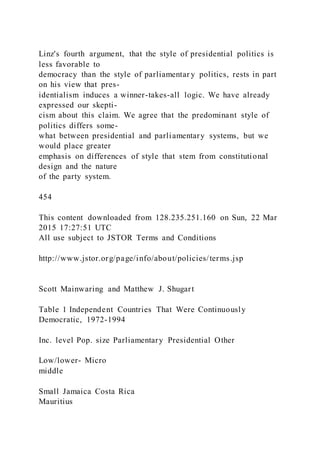 Linz's fourth argument, that the style of presidential politics is
less favorable to
democracy than the style of parliamentar y politics, rests in part
on his view that pres-
identialism induces a winner-takes-all logic. We have already
expressed our skepti-
cism about this claim. We agree that the predominant style of
politics differs some-
what between presidential and parliamentary systems, but we
would place greater
emphasis on differences of style that stem from constitutional
design and the nature
of the party system.
454
This content downloaded from 128.235.251.160 on Sun, 22 Mar
2015 17:27:51 UTC
All use subject to JSTOR Terms and Conditions
http://www.jstor.org/page/info/about/policies/terms.jsp
Scott Mainwaring and Matthew J. Shugart
Table 1 Independent Countries That Were Continuously
Democratic, 1972-1994
Inc. level Pop. size Parliamentary Presidential Other
Low/lower- Micro
middle
Small Jamaica Costa Rica
Mauritius
 