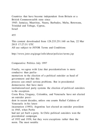 Countries that have become independent from Britain or a
British Commonwealth state since
1945: Jamaica, Mauritius, Nauru, Barbados, Malta, Botswana,
Trinidad and Tobago, Cyprus,
Israel
455
This content downloaded from 128.235.251.160 on Sun, 22 Mar
2015 17:27:51 UTC
All use subject to JSTOR Terms and Conditions
http://www.jstor.org/page/info/about/policies/terms.jsp
Comparative Politics July 1997
Finally, we agree with Linz that presidentialism is more
conducive than parlia-
mentarism to the election of a political outsider as head of
government and that this
process can entail serious problems. But in presidential
democracies that have more
institutionalized party systems the election of politi cal outsiders
is the exception.
Costa Rica, Uruguay, Colombia, and Venezuela have not elected
an outsider presi-
dent in recent decades, unless one counts Rafael Caldera of
Venezuela in his latest
incarnation (1993). Argentina last elected an outsider president
in 1945, when Per6n
had not yet built a party. In Chile political outsiders won the
presidential campaigns
of 1952 and 1958, but they were exceptions rather than the
norm. The most notable
 