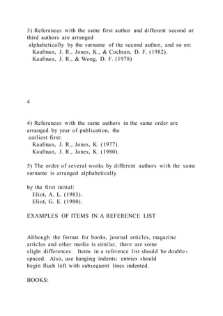 3) References with the same first author and different second or
third authors are arranged
alphabetically by the surname of the second author, and so on:
Kaufman, J. R., Jones, K., & Cochran, D. F. (1982).
Kaufman, J. R., & Wong, D. F. (1978)
4
4) References with the same authors in the same order are
arranged by year of publication, the
earliest first:
Kaufman, J. R., Jones, K. (1977).
Kaufman, J. R., Jones, K. (1980).
5) The order of several works by different authors with the same
surname is arranged alphabetically
by the first initial:
Eliot, A. L. (1983).
Eliot, G. E. (1980).
EXAMPLES OF ITEMS IN A REFERENCE LIST
Although the format for books, journal articles, magazine
articles and other media is similar, there are some
slight differences. Items in a reference list should be double -
spaced. Also, use hanging indents: entries should
begin flush left with subsequent lines indented.
BOOKS:
 