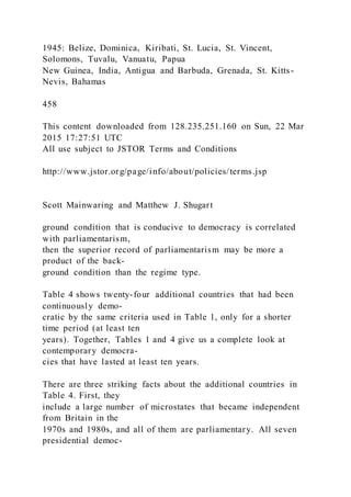1945: Belize, Dominica, Kiribati, St. Lucia, St. Vincent,
Solomons, Tuvalu, Vanuatu, Papua
New Guinea, India, Antigua and Barbuda, Grenada, St. Kitts-
Nevis, Bahamas
458
This content downloaded from 128.235.251.160 on Sun, 22 Mar
2015 17:27:51 UTC
All use subject to JSTOR Terms and Conditions
http://www.jstor.org/page/info/about/policies/terms.jsp
Scott Mainwaring and Matthew J. Shugart
ground condition that is conducive to democracy is correlated
with parliamentarism,
then the superior record of parliamentarism may be more a
product of the back-
ground condition than the regime type.
Table 4 shows twenty-four additional countries that had been
continuously demo-
cratic by the same criteria used in Table 1, only for a shorter
time period (at least ten
years). Together, Tables 1 and 4 give us a complete look at
contemporary democra-
cies that have lasted at least ten years.
There are three striking facts about the additional countries in
Table 4. First, they
include a large number of microstates that became independent
from Britain in the
1970s and 1980s, and all of them are parliamentary. All seven
presidential democ-
 