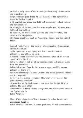 racies but only three of the sixteen parliamentary democracies
are in medium to
large countries (see Table 5). All sixteen of the democracies
listed in Tables 1 and 4
with populations under one-half million (mostly island nations)
are parliamentary,
as are eight of ten democracies with populations between one-
half and five million.
In contrast, no presidential systems are in microstates, and
many are in exception-
ally large countries, such as Argentina, Brazil, and the United
States.
Second, with Table 4 the number of presidential democracies
increases substan-
tially. Most are in the lower and lower middle income
categories, and all are in Latin
America. Table 6 summarizes the income status of the newer
democracies listed in
Table 4. Clearly, not all of parliamentarism's advantage stems
from the advanced
industrial states. Even in the lower to upper middle income
categories, there are
more parliamentary systems (twenty-one if we combine Tables 1
and 4, compared
to eleven presidential systems). However, every one of the
parliamentary democra-
cies outside of the high income category is a former British
colony. The only other
democracies in these income categories are presidential, and all
but Cyprus are in
Latin America.
Thus, if the obstacles of lower income (or other factors not
considered here) in
Latin America continue to cause problems for the consolidation
 