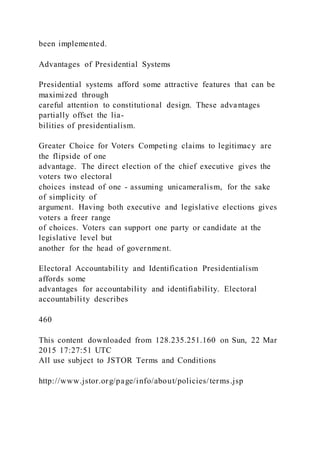been implemented.
Advantages of Presidential Systems
Presidential systems afford some attractive features that can be
maximized through
careful attention to constitutional design. These advantages
partially offset the lia-
bilities of presidentialism.
Greater Choice for Voters Competing claims to legitimacy are
the flipside of one
advantage. The direct election of the chief executive gives the
voters two electoral
choices instead of one - assuming unicameralism, for the sake
of simplicity of
argument. Having both executive and legislative elections gives
voters a freer range
of choices. Voters can support one party or candidate at the
legislative level but
another for the head of government.
Electoral Accountability and Identification Presidentialism
affords some
advantages for accountability and identifiability. Electoral
accountability describes
460
This content downloaded from 128.235.251.160 on Sun, 22 Mar
2015 17:27:51 UTC
All use subject to JSTOR Terms and Conditions
http://www.jstor.org/page/info/about/policies/terms.jsp
 