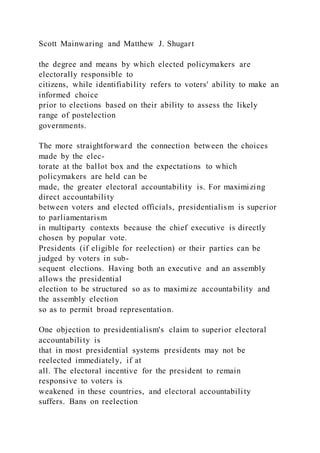 Scott Mainwaring and Matthew J. Shugart
the degree and means by which elected policymakers are
electorally responsible to
citizens, while identifiability refers to voters' ability to make an
informed choice
prior to elections based on their ability to assess the likely
range of postelection
governments.
The more straightforward the connection between the choices
made by the elec-
torate at the ballot box and the expectations to which
policymakers are held can be
made, the greater electoral accountability is. For maximizing
direct accountability
between voters and elected officials, presidentialism is superior
to parliamentarism
in multiparty contexts because the chief executive is directly
chosen by popular vote.
Presidents (if eligible for reelection) or their parties can be
judged by voters in sub-
sequent elections. Having both an executive and an assembly
allows the presidential
election to be structured so as to maximize accountability and
the assembly election
so as to permit broad representation.
One objection to presidentialism's claim to superior electoral
accountability is
that in most presidential systems presidents may not be
reelected immediately, if at
all. The electoral incentive for the president to remain
responsive to voters is
weakened in these countries, and electoral accountability
suffers. Bans on reelection
 