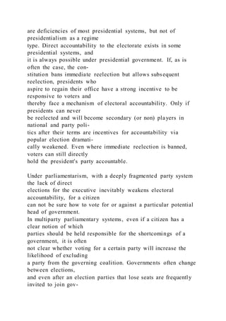 are deficiencies of most presidential systems, but not of
presidentialism as a regime
type. Direct accountability to the electorate exists in some
presidential systems, and
it is always possible under presidential government. If, as is
often the case, the con-
stitution bans immediate reelection but allows subsequent
reelection, presidents who
aspire to regain their office have a strong incentive to be
responsive to voters and
thereby face a mechanism of electoral accountability. Only if
presidents can never
be reelected and will become secondary (or non) players in
national and party poli-
tics after their terms are incentives for accountability via
popular election dramati-
cally weakened. Even where immediate reelection is banned,
voters can still directly
hold the president's party accountable.
Under parliamentarism, with a deeply fragmented party system
the lack of direct
elections for the executive inevitably weakens electoral
accountability, for a citizen
can not be sure how to vote for or against a particular potential
head of government.
In multiparty parliamentary systems, even if a citizen has a
clear notion of which
parties should be held responsible for the shortcomings of a
government, it is often
not clear whether voting for a certain party will increase the
likelihood of excluding
a party from the governing coalition. Governments often change
between elections,
and even after an election parties that lose seats are frequently
invited to join gov-
 