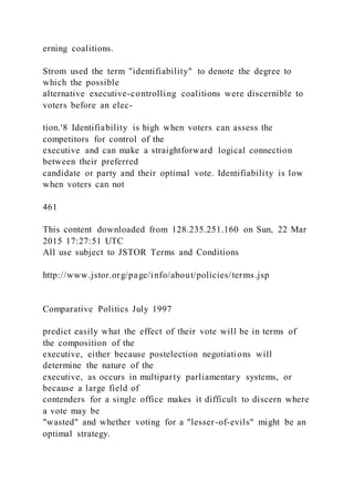 erning coalitions.
Strom used the term "identifiability" to denote the degree to
which the possible
alternative executive-controlling coalitions were discernible to
voters before an elec-
tion.'8 Identifiability is high when voters can assess the
competitors for control of the
executive and can make a straightforward logical connection
between their preferred
candidate or party and their optimal vote. Identifiability is low
when voters can not
461
This content downloaded from 128.235.251.160 on Sun, 22 Mar
2015 17:27:51 UTC
All use subject to JSTOR Terms and Conditions
http://www.jstor.org/page/info/about/policies/terms.jsp
Comparative Politics July 1997
predict easily what the effect of their vote will be in terms of
the composition of the
executive, either because postelection negotiations will
determine the nature of the
executive, as occurs in multiparty parliamentary systems, or
because a large field of
contenders for a single office makes it difficult to discern where
a vote may be
"wasted" and whether voting for a "lesser-of-evils" might be an
optimal strategy.
 