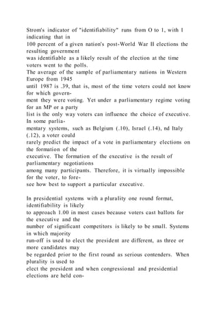 Strom's indicator of "identifiability" runs from O to 1, with 1
indicating that in
100 percent of a given nation's post-World War II elections the
resulting government
was identifiable as a likely result of the election at the time
voters went to the polls.
The average of the sample of parliamentary nations in Western
Europe from 1945
until 1987 is .39, that is, most of the time voters could not know
for which govern-
ment they were voting. Yet under a parliamentary regime voting
for an MP or a party
list is the only way voters can influence the choice of executive.
In some parlia-
mentary systems, such as Belgium (.10), Israel (.14), nd Italy
(.12), a voter could
rarely predict the impact of a vote in parliamentary elections on
the formation of the
executive. The formation of the executive is the result of
parliamentary negotiations
among many participants. Therefore, it is virtually impossible
for the voter, to fore-
see how best to support a particular executive.
In presidential systems with a plurality one round format,
identifiability is likely
to approach 1.00 in most cases because voters cast ballots for
the executive and the
number of significant competitors is likely to be small. Systems
in which majority
run-off is used to elect the president are different, as three or
more candidates may
be regarded prior to the first round as serious contenders. When
plurality is used to
elect the president and when congressional and presidential
elections are held con-
 