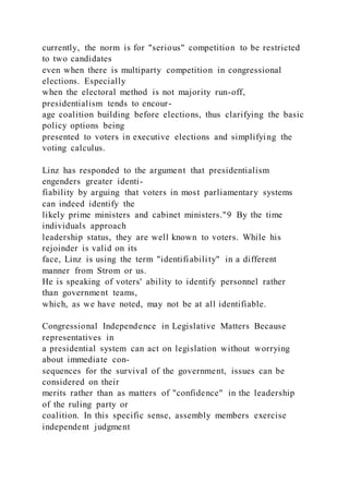 currently, the norm is for "serious" competition to be restricted
to two candidates
even when there is multiparty competition in congressional
elections. Especially
when the electoral method is not majority run-off,
presidentialism tends to encour-
age coalition building before elections, thus clarifying the basic
policy options being
presented to voters in executive elections and simplifying the
voting calculus.
Linz has responded to the argument that presidentialism
engenders greater identi-
fiability by arguing that voters in most parliamentary systems
can indeed identify the
likely prime ministers and cabinet ministers."9 By the time
individuals approach
leadership status, they are well known to voters. While his
rejoinder is valid on its
face, Linz is using the term "identifiability" in a different
manner from Strom or us.
He is speaking of voters' ability to identify personnel rather
than government teams,
which, as we have noted, may not be at all identifiable.
Congressional Independence in Legislative Matters Because
representatives in
a presidential system can act on legislation without worrying
about immediate con-
sequences for the survival of the government, issues can be
considered on their
merits rather than as matters of "confidence" in the leadership
of the ruling party or
coalition. In this specific sense, assembly members exercise
independent judgment
 