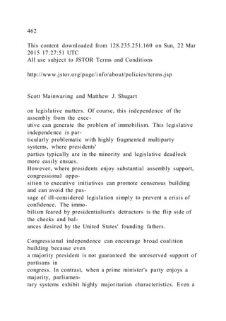 462
This content downloaded from 128.235.251.160 on Sun, 22 Mar
2015 17:27:51 UTC
All use subject to JSTOR Terms and Conditions
http://www.jstor.org/page/info/about/policies/terms.jsp
Scott Mainwaring and Matthew J. Shugart
on legislative matters. Of course, this independence of the
assembly from the exec-
utive can generate the problem of immobilism. This legislative
independence is par-
ticularly problematic with highly fragmented multiparty
systems, where presidents'
parties typically are in the minority and legislative deadlock
more easily ensues.
However, where presidents enjoy substantial assembly support,
congressional oppo-
sition to executive initiatives can promote consensus building
and can avoid the pas-
sage of ill-considered legislation simply to prevent a crisis of
confidence. The immo-
bilism feared by presidentialism's detractors is the flip side of
the checks and bal-
ances desired by the United States' founding fathers.
Congressional independence can encourage broad coalition
building because even
a majority president is not guaranteed the unreserved support of
partisans in
congress. In contrast, when a prime minister's party enjoys a
majority, parliamen-
tary systems exhibit highly majoritarian characteristics. Even a
 