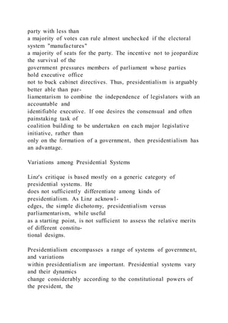party with less than
a majority of votes can rule almost unchecked if the electoral
system "manufactures"
a majority of seats for the party. The incentive not to jeopardize
the survival of the
government pressures members of parliament whose parties
hold executive office
not to buck cabinet directives. Thus, presidentialism is arguably
better able than par-
liamentarism to combine the independence of legislators with an
accountable and
identifiable executive. If one desires the consensual and often
painstaking task of
coalition building to be undertaken on each major legislative
initiative, rather than
only on the formation of a government, then presidentialism has
an advantage.
Variations among Presidential Systems
Linz's critique is based mostly on a generic category of
presidential systems. He
does not sufficiently differentiate among kinds of
presidentialism. As Linz acknowl-
edges, the simple dichotomy, presidentialism versus
parliamentarism, while useful
as a starting point, is not sufficient to assess the relative merits
of different constitu-
tional designs.
Presidentialism encompasses a range of systems of government,
and variations
within presidentialism are important. Presidential systems vary
and their dynamics
change considerably according to the constitutional powers of
the president, the
 