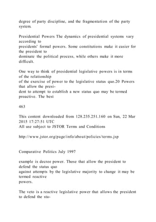 degree of party discipline, and the fragmentation of the party
system.
Presidential Powers The dynamics of presidential systems vary
according to
presidents' formal powers. Some constitutions make it easier for
the president to
dominate the political process, while others make it more
difficult.
One way to think of presidential legislative powers is in terms
of the relationship
of the exercise of power to the legislative status quo.20 Powers
that allow the presi-
dent to attempt to establish a new status quo may be termed
proactive. The best
463
This content downloaded from 128.235.251.160 on Sun, 22 Mar
2015 17:27:51 UTC
All use subject to JSTOR Terms and Conditions
http://www.jstor.org/page/info/about/policies/terms.jsp
Comparative Politics July 1997
example is decree power. Those that allow the president to
defend the status quo
against attempts by the legislative majority to change it may be
termed reactive
powers.
The veto is a reactive legislative power that allows the president
to defend the sta-
 