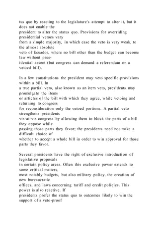 tus quo by reacting to the legislature's attempt to alter it, but it
does not enable the
president to alter the status quo. Provisions for overriding
presidential vetoes vary
from a simple majority, in which case the veto is very weak, to
the almost absolute
veto of Ecuador, where no bill other than the budget can become
law without pres-
idential assent (but congress can demand a referendum on a
vetoed bill).
In a few constitutions the president may veto specific provisions
within a bill. In
a true partial veto, also known as an item veto, presidents may
promulgate the items
or articles of the bill with which they agree, while vetoing and
returning to congress
for reconsideration only the vetoed portions. A partial veto
strengthens presidents
vis-ai-vis congress by allowing them to block the parts of a bill
they oppose while
passing those parts they favor; the presidents need not make a
difficult choice of
whether to accept a whole bill in order to win approval for those
parts they favor.
Several presidents have the right of exclusive introduction of
legislative proposals
in certain policy areas. Often this exclusive power extends to
some critical matters,
most notably budgets, but also military policy, the creation of
new bureaucratic
offices, and laws concerning tariff and credit policies. This
power is also reactive. If
presidents prefer the status quo to outcomes likely to win the
support of a veto-proof
 