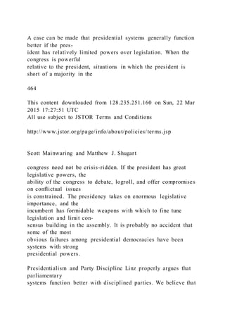A case can be made that presidential systems generally function
better if the pres-
ident has relatively limited powers over legislation. When the
congress is powerful
relative to the president, situations in which the president is
short of a majority in the
464
This content downloaded from 128.235.251.160 on Sun, 22 Mar
2015 17:27:51 UTC
All use subject to JSTOR Terms and Conditions
http://www.jstor.org/page/info/about/policies/terms.jsp
Scott Mainwaring and Matthew J. Shugart
congress need not be crisis-ridden. If the president has great
legislative powers, the
ability of the congress to debate, logroll, and offer compromises
on conflictual issues
is constrained. The presidency takes on enormous legislative
importance, and the
incumbent has formidable weapons with which to fine tune
legislation and limit con-
sensus building in the assembly. It is probably no accident that
some of the most
obvious failures among presidential democracies have been
systems with strong
presidential powers.
Presidentialism and Party Discipline Linz properly argues that
parliamentary
systems function better with disciplined parties. We believe that
 