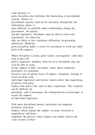 some measure of
party discipline also facilitates the functioning of presidential
systems. Parties in
presidential systems need not be extremely disciplined, but
indiscipline makes it
more difficult to establish stable relationships among the
government, the parties,
and the legislature. Presidents must be able to work with
legislatures, for otherwise
they are likely to face inordinate difficulties in governing
effectively. Moderate
party discipline makes it easier for presidents to work out stable
deals with congress.
Where discipline is weak, party leaders can negotiate some deal,
only to have the
party's legislative members back out of it. Presidents may not
even be able to count
on the support of their own party. Under these conditions,
presidents are sometimes
forced to rely on ad hoc bases of support, frequently needing to
work out deals with
individual legislators and faction leaders rather than negotiating
primarily with party
leaders who deliver the votes of their copartisans. This situation
can be difficult for
presidents, and it encourages the widespread use of patronage to
secure the support
of individual legislators.
With more disciplined parties, presidents can negotiate
primarily with party
leaders, which reduces the number of actors involved in
negotiations and hence
simplifies the process. Party leaders can usually deliver the
votes of most of their
 