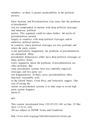 members, so there is greater predictability in the political
process.
Party Systems and Presidentialism Linz notes that the problems
of presidential-
ism are compounded in nations with deep political cleavages
and numerous political
parties. This argument could be taken further: the perils of
presidentialism pertain
largely to countries with deep political cleavages and/or
numerous political parties.
In countries where political cleavages are less profound and
where the party system
is not particularly fragmented, the problems of presidentialism
are attenuated. Many
presidential democracies either have deep political cleavages or
many parties; hence
Linz's arguments about the problems of presidentialism are
often pertinent. But
some presidential systems have less indelibly engraved
cleavages and less party sys-
tem fragmentation. In these cases, presidentialism often
functions reasonably well,
as the United States, Costa Rica, and Venezuela suggest. One
way of easing the
strains on presidential systems is to take steps to avoid high
party system fragmen-
tation.21
465
This content downloaded from 128.235.251.160 on Sun, 22 Mar
2015 17:27:51 UTC
All use subject to JSTOR Terms and Conditions
http://www.jstor.org/page/info/about/policies/terms.jsp
 