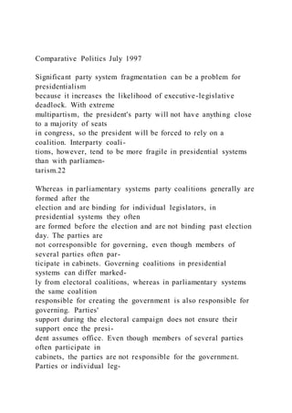 Comparative Politics July 1997
Significant party system fragmentation can be a problem for
presidentialism
because it increases the likelihood of executive-legislative
deadlock. With extreme
multipartism, the president's party will not have anything close
to a majority of seats
in congress, so the president will be forced to rely on a
coalition. Interparty coali-
tions, however, tend to be more fragile in presidential systems
than with parliamen-
tarism.22
Whereas in parliamentary systems party coalitions generally are
formed after the
election and are binding for individual legislators, in
presidential systems they often
are formed before the election and are not binding past election
day. The parties are
not corresponsible for governing, even though members of
several parties often par-
ticipate in cabinets. Governing coalitions in presidential
systems can differ marked-
ly from electoral coalitions, whereas in parliamentary systems
the same coalition
responsible for creating the government is also responsible for
governing. Parties'
support during the electoral campaign does not ensure their
support once the presi-
dent assumes office. Even though members of several parties
often participate in
cabinets, the parties are not responsible for the government.
Parties or individual leg-
 