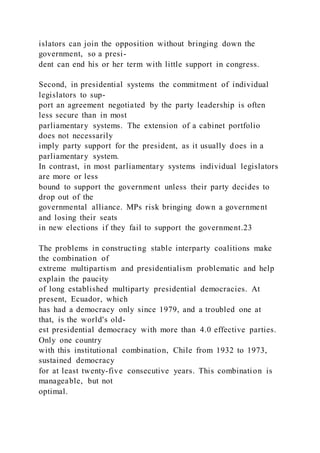 islators can join the opposition without bringing down the
government, so a presi-
dent can end his or her term with little support in congress.
Second, in presidential systems the commitment of individual
legislators to sup-
port an agreement negotiated by the party leadership is often
less secure than in most
parliamentary systems. The extension of a cabinet portfolio
does not necessarily
imply party support for the president, as it usually does in a
parliamentary system.
In contrast, in most parliamentary systems individual legislators
are more or less
bound to support the government unless their party decides to
drop out of the
governmental alliance. MPs risk bringing down a government
and losing their seats
in new elections if they fail to support the government.23
The problems in constructing stable interparty coalitions make
the combination of
extreme multipartism and presidentialism problematic and help
explain the paucity
of long established multiparty presidential democracies. At
present, Ecuador, which
has had a democracy only since 1979, and a troubled one at
that, is the world's old-
est presidential democracy with more than 4.0 effective parties.
Only one country
with this institutional combination, Chile from 1932 to 1973,
sustained democracy
for at least twenty-five consecutive years. This combination is
manageable, but not
optimal.
 