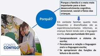 Porquê?
Porque a família é o meio mais
importante para o bom
desenvolvimento cognitivo,
emocional, social e físico das
crianças.
Em contexto familiar, quanto mais
frequentes e diversificadas são as
experiências/contactos informais, as
crianças forem tendo com a linguagem
escrita, mais oportunidade têm para:
 Compreenderem o sistema da
escrita;
 Perceberem a relação a linguagem
oral e a linguagem escrita;
 Se apropriarem das funções da
leitura e da escrita.
 
