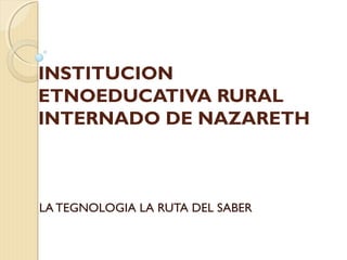 INSTITUCION
ETNOEDUCATIVA RURAL
INTERNADO DE NAZARETH
LA TEGNOLOGIA LA RUTA DEL SABER
 