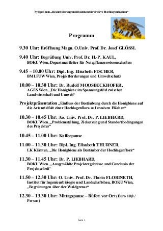 Symposium „Rekultivierungsmaßnahmen für erosive Hochlagenflächen“
Programm
9.30 Uhr: Eröffnung Magn. O.Univ. Prof. Dr. Josef GLÖSSL
9.40 Uhr: Begrüßung Univ. Prof. Dr. H.-P. KAUL,
BOKU Wien, Departmentleiter für Nutzpflanzenwissenschaften
9.45 – 10.00 Uhr: Dipl. Ing. Elisabeth FISCHER,
BMLFUW Wien, Projektförderungen und Umweltschutz
10.00 – 10.30 Uhr: Dr. Rudolf MOOSBECKHOFER,
AGES Wien, „Die Honigbiene im Spannungsfeld zwischen
Landwirtschaft und Umwelt“
Projektpräsentation „Einfluss der Bestäubung durch die Honigbiene auf
die Artenvielfalt einer Hochlagenflora auf erosiven Flächen“
10.30 – 10.45 Uhr: Ao. Univ. Prof. Dr. P. LIEBHARD,
BOKU Wien, „Problemstellung, Zielsetzung und Standortbedingungen
des Projektes“
10.45 – 11.00 Uhr: Kaffeepause
11.00 – 11.30 Uhr: Dipl. Ing. Elisabeth THURNER,
LK Kärnten, „Die Honigbiene als Bestäuber der Hochlagenflora“
11.30 – 11.45 Uhr: Dr. P. LIEBHARD,
BOKU Wien, „Ausgewählte Projektergebnisse und Conclusio der
Projektarbeit“
11.50 – 12.30 Uhr: O. Univ. Prof. Dr. Florin FLORINETH,
Institut für Ingenieurbiologie und Landschaftsbau, BOKU Wien,
„Begrünungen über der Waldgrenze“
12.30 – 13.30 Uhr: Mittagspause – Büfett vor Ort (Euro 10,0 /
Person)
Seite 3
 
