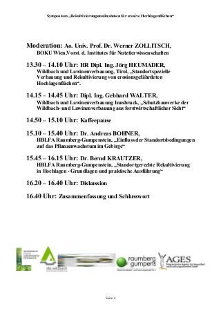 Symposium „Rekultivierungsmaßnahmen für erosive Hochlagenflächen“
Moderation: Ao. Univ. Prof. Dr. Werner ZOLLITSCH,
BOKU Wien,Vorst. d. Institutes für Nutztierwissenschaften
13.30 – 14.10 Uhr: HR Dipl. Ing. Jörg HEUMADER,
Wildbach und Lawinenverbauung, Tirol, „Standortspezielle
Verbauung und Rekultivierung von erosionsgefährdeten
Hochlagenflächen“.
14.15 – 14.45 Uhr: Dipl. Ing. Gebhard WALTER,
Wildbach und Lawinenverbauung Innsbruck, „Schutzbauwerke der
Wildbach- und Lawinenverbauung aus forstwirtschaftlicher Sicht“
14.50 – 15.10 Uhr: Kaffeepause
15.10 – 15.40 Uhr: Dr. Andreas BOHNER,
HBLFA Raumberg-Gumpenstein, „Einfluss der Standortsbedingungen
auf das Pflanzenwachstum im Gebirge“
15.45 – 16.15 Uhr: Dr. Bernd KRAUTZER,
HBLFA Raumberg-Gumpenstein, „Standortgerechte Rekultivierung
in Hochlagen - Grundlagen und praktische Ausführung“
16.20 – 16.40 Uhr: Diskussion
16.40 Uhr: Zusammenfassung und Schlusswort
Seite 4
 
