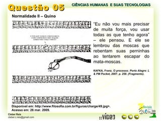 Questão 05 Normalidade II – Quino Disponível em: http://www.filosofia.com.br/figuras/charge/49.jpg>. Acesso em: 26 mar. 2009. “ Eu não vou mais precisar de muita força, vou usar todas as que tenho agora” – ele pensou. E ele se lembrou das moscas que rebentam suas perninhas ao tentarem escapar do mata-moscas. KAFKA, Franz.  O processo. Porto Alegre: L & PM Pocket, 2007. p. 258. (Fragmento). CIÊNCIAS HUMANAS  E SUAS TECNOLOGIAS  
