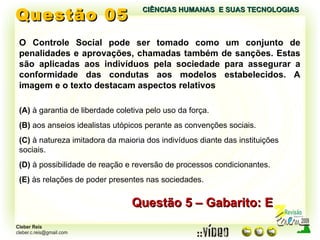 Questão 05 Questão 5 – Gabarito: E O Controle Social pode ser tomado como um conjunto de penalidades e aprovações, chamadas também de sanções. Estas são aplicadas aos indivíduos pela sociedade para assegurar a conformidade das condutas aos modelos estabelecidos. A imagem e o texto destacam aspectos relativos (A)  à garantia de liberdade coletiva pelo uso da força. (B)  aos anseios idealistas utópicos perante as convenções sociais. (C)  à natureza imitadora da maioria dos indivíduos diante das instituições sociais. (D)  à possibilidade de reação e reversão de processos condicionantes. (E)  às relações de poder presentes nas sociedades. CIÊNCIAS HUMANAS  E SUAS TECNOLOGIAS  